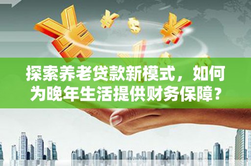 西陵探索养老贷款新模式，如何为晚年生活提供财务保障？