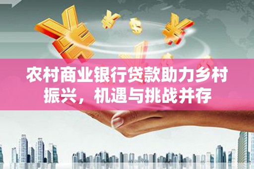 沿河农村商业银行贷款助力乡村振兴，机遇与挑战并存