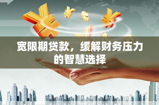 阳江宽限期贷款，缓解财务压力的智慧选择