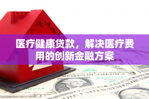 交城医疗健康贷款，解决医疗费用的创新金融方案
